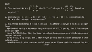 Soal ! 
1. Diketahui matriks X = 
3 1 2 
2 1 2 
1 0 3 
dan X . Y = Z , dengan Z = 
10 18 
8 14 
5 13 
. Tentukan 
matriks Y ? 
2. Diketahui : x + y – z = 1 , 8x + 3y – 6z = 1, -4x – y + 3z = 1 , tentukanlah nilai 
dari x, y, dan z dengan cara determinan? 
3. Ibu Ahmad berbelanja di Toko ”Sembako Sejahtera” sebanyak 5 kg beras dengan 
harga 
Rp6.000,00 per kg, 4 kg terigu dengan harga Rp7.000,00 per kg, dan 3 liter minyak 
goreng dengan 
harga Rp9.000,00 per liter. Ibu Susan berbelanja barang yang sama di toko yang sama 
dengan kuantitas 
10 kg beras, 8 kg terigu, dan 2 liter minyak goreng. Sederhanakan persoalan di atas 
dalam bentuk 
perkalian matriks dan tentukan jumlah yang harus dibayar oleh Ibu Ahmad dan Ibu 
Susan. 
