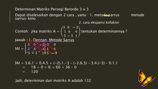 Determinan Matriks Persegi Berordo 3 x 3 
Dapat diselesaikan dengan 2 cara , yaitu : 1. metode sarrus metode 
sarrus-kino 
2. cara ekspansi kofaktor 
Contoh: jika matriks A = 
3 0 − 2 
1 6 4 
5 − 3 1 
tentukan determinannya ? 
Jawab : 1. Dengan Metode Sarrus 
lAl = 
3 0 − 2 
1 6 4 
5 − 3 1 
3 0 
1 6 
5 −3 
lAl = 3.6.1 + 0.4.5 + (-2).1.-3 – (-2.6.5) – 3.4.(-3) – 0.1.1 
= 18 + 0 + 6 + 60 + 36 – 0 
= 120 
Jadi, determinan dari matriks A adalah 132 
 