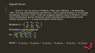 Sejarah Sarrus 
Pierre Fr´ed´eric Sarrus (10 March 1798, Saint-Affrique - 20 November 
1861) seorang matematikawan asal Perancis. Sarrus adalah profesor di universitas 
Strasbourg, Perancis (1826-1856) dan anggota akademi sains di Perancis (1842). 
Sarus menemukan aturan mnemonic untuk menyelesaikan determinan untuk 
matriks berukuran 3 × 3 yang dinamakan skema Sarrus. 
Misalkan A = 
a11 a12 a13 
a21 a22 a23 
a31 a32 a33 
+ + + 
Perhatikan matriks dibawah 
lAl = 
a11 a12 a13 
a21 a22 a23 
a31 a32 a33 
a11 a12 
a21 a22 
a31 a32 
- - - 
det(A) = a11a22a33 + a12a23a31 + a13a21a32 − a13a22a31 − a12a21a33 − a11a23a32 
 