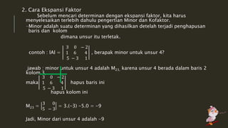 2. Cara Ekspansi Faktor 
Sebelum mencari determinan dengan ekspansi faktor, kita harus 
menyelesaikan terlebih dahulu pengertian Minor dan Kofaktor. 
-Minor adalah suatu determinan yang dihasilkan detelah terjadi penghapusan 
baris dan kolom 
dimana unsur itu terletak. 
contoh : lAl = 
3 0 − 2 
1 6 4 
5 − 3 1 
, berapak minor untuk unsur 4? 
jawab : minor untuk unsur 4 adalah M23, karena unsur 4 berada dalam baris 2 
kolom 3, 
maka 
3 0 − 2 
1 6 4 
5 − 3 1 
hapus baris ini 
hapus kolom ini 
M23 = 
3 0 
5 − 3 
= 3.(-3) -5.0 = -9 
Jadi, Minor dari unsur 4 adalah -9 
 