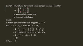 Contoh : hitunglah determinan berikut dengan ekspansi kofaktor. 
Δ = 
2 − 4 3 
−1 5 − 2 
7 − 8 1 
- + - 
+ + 
a. Menurut kolom pertama 
b. Menurut baris ketiga 
Jawab : 
a. Kolom pertama terdiri dari anggota 2, -1, 7 
Maka Δ = 2 . M11 - (-1) . M21 + 7 . M31 
= 2 
5 − 2 
−8 1 
+ 1 
−4 3 
−8 1 
+ 7 
−4 3 
5 − 2 
= 2 (5 -16) + 1 (-4 +24) + 7 (8 – 15) 
= 2 (-11) + 1 . 20 + 7 (-7) 
= -51 
Jadi, Δ = -51 
+ - 
- 
+ 
 