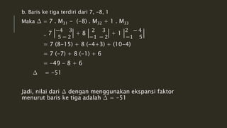 b. Baris ke tiga terdiri dari 7, -8, 1 
Maka Δ = 7 . M31 - (-8) . M32 + 1 . M33 
= 7 
−4 3 
5 − 2 
+ 8 
2 3 
−1 − 2 
+ 1 
2 − 4 
−1 5 
= 7 (8-15) + 8 (-4+3) + (10-4) 
= 7 (-7) + 8 (-1) + 6 
= -49 - 8 + 6 
Δ = -51 
Jadi, nilai dari Δ dengan menggunakan ekspansi faktor 
menurut baris ke tiga adalah Δ = -51 
 