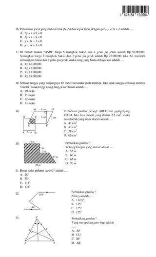 16. Persamaan garis yang melalui titik (6, -5) dan tegak lurus dengan garis y = 3x + 2 adalah ….
A. 3y + x + 9 = 0
B. 3y + x – 9 = 0
C. y + 3x – 3 = 0
D. y – 3x + 3 = 0
17. Di rumah makan “ASRI” harga 5 mangkok bakso dan 4 gelas jus jeruk adalah Rp 50.000,00.
Sedangkan harga 2 mangkok bakso dan 3 gelas jus jeruk adalah Rp 27.000,00. Jika Ali membeli
semangkok bakso dan 2 gelas jus jeruk, maka uang yang harus dibayarkan adalah ….
A. Rp 16.000,00
B. Rp 17.000,00
C. Rp 18.000,00
D. Rp 19.000,00
18. Sebuah tangga yang panjangnya 15 meter bersandar pada tembok. Jika jarak tangga terhadap tembok
9 meter, maka tinggi ujung tangga dari tanah adalah ….
A. 10 meter
B. 11 meter
C. 12 meter
D. 13 meter
19. ..
20. …
21. Besar sudut pelurus dari 62° adalah ….
A. 28°
B. 38°
C. 118°
D. 138°
22. ..
23. ..
Perhatikan gambar persegi ABCD dan jajargenjang
EFGH. Jika luas daerah yang diarsir 7,5 cm2
, maka
luas daerah yang tidak diarsir adalah ….
A. 42 cm2
B. 43 cm2
C. 58 cm2
D. 66 cm2
Perhatikan gambar !
Keliling bangun yang diarsir adalah ….
A. 55 m
B. 60 m
C. 65 m
D. 70 m
A B
CD
E F
GH
5 cm
8 cm
6 cm 7 cm
10 m
20 m
5 m
5 m
13 m
Perhatikan gambar !
Nilai y adalah ….
A. 112,5°
B. 115°
C. 125°
D. 135°
40°
105°
y
Perhatikan gambar !
Yang merupakan garis bagi adalah
….
A. AF
B. CD
C. BF
D. AB
C
A B
E
F
● ●
623154 132564
 