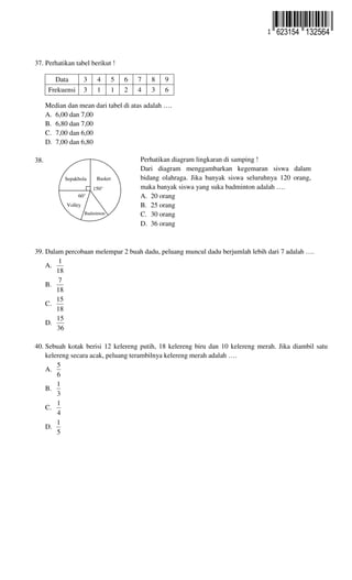37. Perhatikan tabel berikut !
Data 3 4 5 6 7 8 9
Frekuensi 3 1 1 2 4 3 6
Median dan mean dari tabel di atas adalah ….
A. 6,00 dan 7,00
B. 6,80 dan 7,00
C. 7,00 dan 6,00
D. 7,00 dan 6,80
38. ..
39. Dalam percobaan melempar 2 buah dadu, peluang muncul dadu berjumlah lebih dari 7 adalah ….
A.
18
1
B.
18
7
C.
18
15
D.
36
15
40. Sebuah kotak berisi 12 kelereng putih, 18 kelereng biru dan 10 kelereng merah. Jika diambil satu
kelereng secara acak, peluang terambilnya kelereng merah adalah ….
A.
6
5
B.
3
1
C.
4
1
D.
5
1
Perhatikan diagram lingkaran di samping !
Dari diagram menggambarkan kegemaran siswa dalam
bidang olahraga. Jika banyak siswa seluruhnya 120 orang,
maka banyak siswa yang suka badminton adalah ….
A. 20 orang
B. 25 orang
C. 30 orang
D. 36 orang
Sepakbola Basket
Badminton
Volley
150°
60°
623154 132564
 