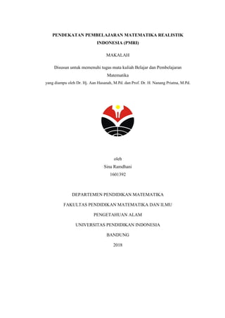 PENDEKATAN PEMBELAJARAN MATEMATIKA REALISTIK
INDONESIA (PMRI)
MAKALAH
Disusun untuk memenuhi tugas mata kuliah Belajar dan Pembelajaran
Matematika
yang diampu oleh Dr. Hj. Aan Hasanah, M.Pd. dan Prof. Dr. H. Nanang Priatna, M.Pd.
oleh
Sina Ramdhani
1601392
DEPARTEMEN PENDIDIKAN MATEMATIKA
FAKULTAS PENDIDIKAN MATEMATIKA DAN ILMU
PENGETAHUAN ALAM
UNIVERSITAS PENDIDIKAN INDONESIA
BANDUNG
2018
 