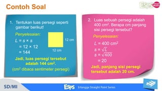 1. Tentukan luas persegi seperti
gambar berikut!
12 cm
12 cm
Contoh Soal
Penyelesaian:
L = s × s
= 12 × 12
= 144
Jadi, luas persegi tersebut
adalah 144 cm2.
(cm2 dibaca sentimeter persegi)
2. Luas sebuah persegi adalah
400 cm2. Berapa cm panjang
sisi persegi tersebut?
Penyelesaian:
Jadi, panjang sisi persegi
tersebut adalah 20 cm.
L = 400 cm2
s = 𝐿
s = 400
= 20
 