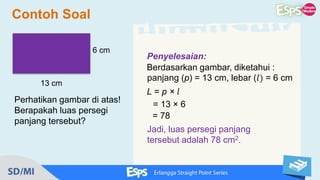 Penyelesaian:
Berdasarkan gambar, diketahui :
panjang (p) = 13 cm, lebar (𝑙) = 6 cm
L = p × 𝑙
= 13 × 6
= 78
Jadi, luas persegi panjang
tersebut adalah 78 cm2.
Contoh Soal
Perhatikan gambar di atas!
Berapakah luas persegi
panjang tersebut?
6 cm
13 cm
 