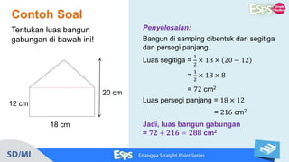 Contoh Soal
20 cm
18 cm
12 cm
Tentukan luas bangun
gabungan di bawah ini!
Penyelesaian:
Bangun di samping dibentuk dari segitiga
dan persegi panjang.
Luas segitiga =
1
2
× 18 × 20 − 12
=
1
2
× 18 × 8
= 72 cm2
Luas persegi panjang = 18 × 12
= 216 cm2
Jadi, luas bangun gabungan
= 𝟕𝟐 + 𝟐𝟏𝟔 = 𝟐𝟖𝟖 cm2
 