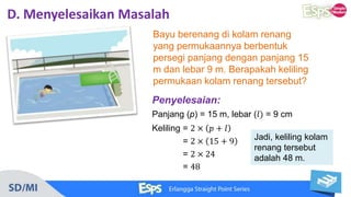 D. Menyelesaikan Masalah
Bayu berenang di kolam renang
yang permukaannya berbentuk
persegi panjang dengan panjang 15
m dan lebar 9 m. Berapakah keliling
permukaan kolam renang tersebut?
Jadi, keliling kolam
renang tersebut
adalah 48 m.
Penyelesaian:
Panjang (p) = 15 m, lebar (𝑙) = 9 cm
Keliling = 2 × 𝑝 + 𝑙
= 2 × 15 + 9
= 2 × 24
= 48
 