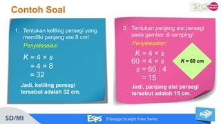 Contoh Soal
1. Tentukan keliling persegi yang
memiliki panjang sisi 8 cm!
Penyelesaian:
K = 4 × s
= 4 × 8
= 32
Jadi, keliling persegi
tersebut adalah 32 cm.
2. Tentukan panjang sisi persegi
pada gambar di samping!
Penyelesaian:
K = 4 × s
60 = 4 × s
s = 60 : 4
= 15
Jadi, panjang sisi persegi
tersebut adalah 15 cm.
K = 60 cm
 