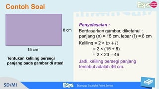 Contoh Soal
Tentukan keliling persegi
panjang pada gambar di atas!
8 cm
15 cm
Penyelesaian :
Berdasarkan gambar, diketahui :
panjang (p) = 15 cm, lebar (𝑙) = 8 cm
Keliling = 2 × (𝑝 + 𝑙)
= 2 × (15 + 8)
= 2 × 23 = 46
Jadi, keliling persegi panjang
tersebut adalah 46 cm.
 