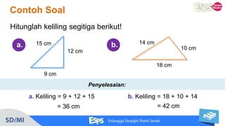 Contoh Soal
a. 15 cm
12 cm
9 cm
14 cm
10 cm
18 cm
Hitunglah keliling segitiga berikut!
b.
a. Keliling = 9 + 12 + 15
= 36 cm
b. Keliling = 18 + 10 + 14
= 42 cm
Penyelesaian:
 