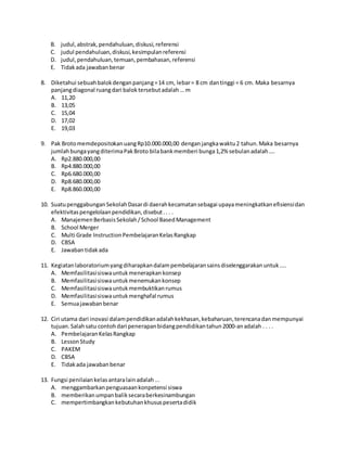 B. judul,abstrak,pendahuluan,diskusi,referensi
C. judul pendahuluan,diskusi,kesimpulanreferensi
D. judul,pendahuluan,temuan,pembahasan,referensi
E. Tidakada jawabanbenar
8. Diketahui sebuahbalokdenganpanjang=14 cm, lebar= 8 cm dantinggi = 6 cm. Maka besarnya
panjangdiagonal ruangdari baloktersebutadalah… m
A. 11,20
B. 13,05
C. 15,04
D. 17,02
E. 19,03
9. Pak BrotomemdepositokanuangRp10.000.000,00 denganjangkawaktu2 tahun.Maka besarnya
jumlahbungayangditerimaPakBroto bilabankmemberi bunga1,2% sebulanadalah….
A. Rp2.880.000,00
B. Rp4.880.000,00
C. Rp6.680.000,00
D. Rp8.680.000,00
E. Rp8.860.000,00
10. SuatupenggabunganSekolahDasardi daerahkecamatansebagai upayameningkatkanefisiensidan
efektivitaspengelolaanpendidikan,disebut.. . .
A. ManajemenBerbasisSekolah/School BasedManagement
B. School Merger
C. Multi Grade InstructionPembelajaranKelasRangkap
D. CBSA
E. Jawabantidakada
11. Kegiatanlaboratoriumyangdiharapkandalampembelajaransainsdiselenggarakanuntuk....
A. Memfasilitasisiswauntukmenerapkankonsep
B. Memfasilitasisiswauntukmenemukankonsep
C. Memfasilitasisiswauntukmembuktikanrumus
D. Memfasilitasisiswauntukmenghafal rumus
E. Semuajawabanbenar
12. Ciri utama dari inovasi dalampendidikanadalahkekhasan,kebaharuan,terencanadanmempunyai
tujuan.Salahsatu contohdari penerapanbidangpendidikantahun2000-anadalah . . . .
A. PembelajaranKelasRangkap
B. LessonStudy
C. PAKEM
D. CBSA
E. Tidakada jawabanbenar
13. Fungsi penilaiankelasantaralainadalah...
A. menggambarkanpenguasaankonpetensi siswa
B. memberikanumpanbaliksecaraberkesinambungan
C. mempertimbangkankebutuhankhususpesertadidik
 