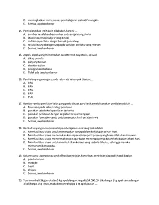D. meningkatkanmutuprosespembelajaranseefektif mungkin.
E. Semuajawabanbenar
14. Penilaiansikaplebihsulitdilakukan,karena...
A. sumberkesalahanbersumberpadasubjekyangdinilai
B. stabilitasemosi subjekyangdinilai
C. indikatorperilakusangatbanyakjumlahnya
D. reliabilitasnyabergantungpadavariabel perilakuyangrelevan
E. Semuajawabanbenar
15. Aspek-aspekyangmenentukankarakteristikkaryatulis,kecuali
A. sikappenulis
B. panjangtulisan
C. struktursajian
D. penggunaanbahasa
E. Tidakada jawabanbenar
16. Penilaianyangmengacupadarata-ratakelompokdisebut...
A. PAK
B. PAN
C. PAG
D. PAP
E. PUK
17. Rambu-rambupenilaiankelasyangperluditaati guruketikamelaksanakanpenilaianadalah...
A. fokuskanpadasatu strategi penilaian
B. gunakansatu teknikpenilaiantertentu
C. padukanpenilaiandengankegiatanbelajarmengajar
D. gunakanformattertentuuntukmencatathasil belajarsiswa
E. Semuajawabanbenar
18. Berikutini yangmerupakanciri pembelajaransainsyangbaikadalah
A. Memfasilitasisiswauntukmenerapkankonsepdalamkehidupansehari-hari.
B. Memfasilitasisiswamenemukankonsepsendiri seperti prosesyangbiasadilakukanilmuwan.
C. Memfasilitasisiswamenerimakonsepagardapatmenerapkannyadalamkehidupansehari-hari.
D. Memfasilitasisiswauntukmembuktikankonsepyangtertulisdi buku,sehinggamereka
memahami konsepitu.
E. Semuajawabanbenar
19. Dalamsuatu laporanatau artikel hasil penelitian,kontribusi penelitiandapatdilihatdi bagian
A. pendahuluan
B. metode
C. hasil
D. diskusi
E. Semuajawabanbenar
20. Yuni membeli 3kg jerukdan5 kg apel denganhargaRp54.000,00. Jikaharga 1 kg apel sama dengan
3 kali harga 1 kg jeruk,makabesranyaharga 1 kg apel adalah….
 
