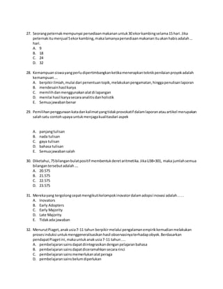 27. Seorangpeternakmempunyai persediaanmakananuntuk30 ekorkambingselama15 hari.Jika
peternakitumenjual 5ekorkambing,makalamanyapersediaanmakananituakanhabisadalah…
hari.
A. 9
B. 18
C. 24
D. 32
28. Kemampuansiswayangperludipertimbangkanketikamenerapkanteknikpenilaianproyekadalah
kemampuan...
A. berpikirilmiah,mulai dari penentuantopik,melakukanpengamatan,hinggapenulisanlaporan
B. mendesainhasilkarya
C. memilihdanmenggunakanalatdi lapangan
D. menilai hasil karyasecaraanalitisdanholistik
E. Semuajawabanbenar
29. Pemilihanpenggunaankatadankalimatyangtidakprovokatif dalamlaporanatauartikel merupakan
salahsatu contohupaya untukmenjagakualitasdari aspek
A. panjangtulisan
B. nada tulisan
C. gaya tulisan
D. bahasa tulisan
E. Semuajawabansalah
30. Diketahui,75bilanganbulatpositif membentukderetaritmetika.JikaU38=301, maka jumlahsemua
bilangantersebutadalah….
A. 20.575
B. 21.575
C. 22.575
D. 23.575
31. Merekayang tergolongcepatmengikutikelompokinovatordalamadopsi inovasi adalah... .
A. Inovators
B. Early Adopters
C. Early Majority
D. Late Majority
E. Tidakada jawaban
32. MenurutPiaget,anakusia7-11 tahun berpikirmelalui pengalamanempirikkemudianmelakukan
prosesinduksi untukmenggeneralisasikanhasil observasinyaterhadapobyek.Berdasarkan
pendapatPiagetini,makauntukanakusia7-11 tahun....
A. pembelajaransainsdapatdiintegrasikandenganpelajaranbahasa
B. pembelajaransainsdapatdiceramahkansecararinci
C. pembelajaransainsmemerlukanalatperaga
D. pembelajaransainsbelumdiperlukan
 
