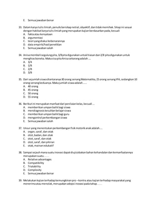 E. Semuajawabanbenar
33. Dalamkarya tulisilmiah,penulisbersikapnetral,obyektif,dantidakmemihak.Sikapini sesuai
denganhakikatkaryatulisilmiahyangmerupakankajianberdasarkanpada,kecuali
A. faktaatau kenyataan
B. argumentasi
C. teori yangdiakui kebenarannya
D. data empirik/hasilpenelitian
E. Semuajawabansalah
34. Anisamembelisegulungpita,3/8pitadigunakanuntukhiasandan2/8 pitadigunakanuntuk
menghiasboneka.MakasisapitaAnisasekarangadalah….
A. 3/4
B. 1/8
C. 2/8
D. 3/8
35. Dari sejumlahsiswadiantaranya30 orang senangMatematika,25 orang senangIPA,sedangkan10
orang senangkeduanya.Makajumlahsiswaadalah.....
A. 40 orang
B. 45 orang
C. 50 orang
D. 55 orang
36. Berikutini merupakanmanfaatdari penilaiankelas,kecuali ...
A. memberikanumpanbalikbagi siswa
B. mendiagnosiskesulitanbelajarsiswa
C. memberikanumpanbalikbagi guru
D. mengontrol perkembangansiswa
E. Semuajawabansalah
37. Unsur yang menentukanperkembanganfisikmotorikanakadalah....
A. organ,saraf, dan otak
B. otot,badan,dan otak
C. otot,saraf, danotak
D. otot,saraf, danpikiran
E. otak,mainanedukatif
38. Sampai sejauhmanasuatuinovasi dapatdiujicobakanbahankehandalandankemanfaatannya
merupakansuatu. . . .
A. Relative advantages
B. Compatibility
C. Trialability
D. Complexity
E. Semuajawabanbenar
39. Melakukankajianterhadapkemungkinanpro –kontra atau kajianterhadapmasyarakatyang
menerimaataumenolak,merupakanadopsi inovasi padatahap.. . .
 