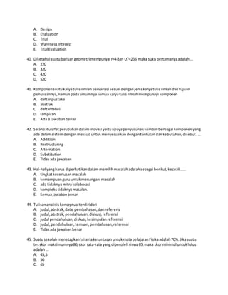 A. Design
B. Evaluation
C. Trial
D. WarenessInterest
E. Trial Evaluation
40. Diketahui suatubarisangeometri mempunyai r=4dan U7=256 maka sukupertamanyaadalah...
A. 220
B. 320
C. 420
D. 520
41. Komponensuatukaryatulisilmiahbervariasi sesuai denganjeniskaryatulisilmiahdantujuan
penulisannya,namunpadaumumnyasemuakaryatulisilmiahmempunayi komponen
A. daftar pustaka
B. abstrak
C. daftar tabel
D. lampiran
E. Ada 3 jawabanbenar
42. Salahsatu sifatperubahandalaminovasi yaituupayapenyusunankembaliberbagai komponenyang
ada dalamsistemdenganmaksuduntukmenyesuaikandengantuntutandankebutuhan,disebut...
A. Addition
B. Restructuring
C. Alternation
D. Substitution
E. Tidakada jawaban
43. Hal-hal yangharus diperhatikandalammemilihmasalahadalahsebagai berikut,kecuali .....
A. tingkatkeseriusanmasalah
B. kemampuanguruuntukmenangani masalah
C. ada tidaknyamitrakolaborasi
D. komplekstidaknyamasalah.
E. Semuajawabanbenar
44. Tulisananalisiskonseptualterdiridari
A. judul,abstrak,data,pembahasan,danreferensi
B. judul,abstrak,pendahuluan,diskusi,referensi
C. judul pendahuluan,diskusi,kesimpulanreferensi
D. judul,pendahuluan,temuan,pembahasan,referensi
E. Tidakada jawabanbenar
45. SuatusekolahmenetapkankriteriaketuntasanuntukmatapelajaranFisikaadalah70%.Jikasuatu
tesskor maksimumnya80,skor rata-rata yangdiperolehsiswa65,maka skor minimal untuklulus
adalah...
A. 45,5
B. 56
C. 65
 