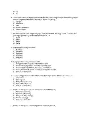D. 70
E. 75
46. Tahap komunikasi untukpenyandaranterhadapmasyarakatyangdiharapkandapatmengadopsi
inovasi yangditawarkanmerupakanadopsi inovasi padatahap.. . .
A. Design
B. Evaluation
C. Trial
D. WarenessInterest
E. WarenessTrial
47. Diketahui sebuahbalokdenganpanjang=14 cm, lebar= 8 cm dantinggi = 6 cm. Maka besarnya
panjangdiagonal ruangdari baloktersebutadalah… m
A. 11,20
B. 13,05
C. 17,02
D. 19,03
48. Rekomendasi untukjudul adalah
A. 8-10 kata
B. 10-12 kata
C. 12-15 kata
D. 15-30 kata
E. 30-50 kata
49. Fungsi penilaiankelasantaralainadalah...
A. menggambarkanpenguasaankonpetensi siswa
B. memberikanumpanbaliksecaraberkesinambungan
C. mempertimbangkankebutuhankhususpesertadidik
D. meningkatkanmutuprosespembelajaranseefektif mungkin.
E. Semuajawabanbenar
50. Adanyasalingpemahamandalamkomunikasi konvergentermasukke dalamkomunikasi... .
A. Information
B. Convergence
C. Mutual Understanding
D. NetworkRelationship
E. Semuajawabansalah
51. Berikutini merupakancakupanpenilaianranahafektif,kecuali :
A. Mencatat (Recording)
B. Menerima(Receiving)
C. Menjawab(Responding)
D. Menilai (Valuing)
E. Semuajawabansalah
52. Berikutini merupakankomponenpenilaianportofolio,kecuali ...
 