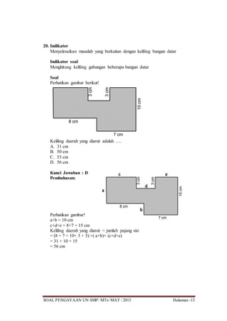 SOAL PENGAYAAN UN SMP/ MTs/ MAT / 2015 Halaman -13
20. Indikator
Menyelesaikan masalah yang berkaitan dengan keliling bangun datar
Indikator soal
Menghitung keliling gabungan beberapa bangun datar
Soal
Perhatikan gambar berikut!
Keliling daerah yang diarsir adalah ….
A. 31 cm
B. 50 cm
C. 53 cm
D. 56 cm
Kunci Jawaban : D
Pembahasan:
Perhatikan gambar!
a+b = 10 cm
c+d+e = 8+7 = 15 cm
Keliling daerah yang diarsir = jumlah pajang sisi
= (8 + 7 + 10+ 3 + 3) +( a+b)+ (c+d+e)
= 31 + 10 + 15
= 56 cm
 