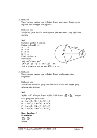 SOAL PENGAYAAN UN SMP/ MTs/ MAT / 2015 Halaman -17
25. Indikator
Menyelesaikan masalah yang berkaitan dengan unsur-unsur/ bagian-bagian
lingkaran atau hubungan dua lingkaran
Indikator soal
Menghitung jarak dua titik pusat lingkaran jika unsur-unsur yang diperlukan
diketahui
Soal
Perhatikan gambar di samping!
Panjang AB adalah ….
A. 25 cm
B. 20 cm
C. 16 cm
D. 15 cm
Kunci Jawaban: A
Pembahasan
CD
2
= AB
2
– 


AD – BC)
2
24
2
= AB
2
– (8 – 1)
2
 576 = AB
2
– 49
AB
2
= 576+ 49 = 625  AB= 625 = 25 cm
26. Indikator
Menyelesaikan masalah yang berkaitan dengan kesebangunan atau
kongruensi.
Indikator soal
Menentukan sudut-sudut yang sama bila diberikan dua buah bangun yang
sebangun atau kongruen.
Soal
Segitiga ABC sebangun dengan segitiga PQR dengan AB
QR
= AC
RP
. Pasangan
sudut yang sama besar adalah ….
A. A= P; B= Q; C= R
B. A= Q; B= P; C= R
C. A= R; B= Q; C= P
D. A= R; B= P; C= Q
Kunci Jawaban: C
Pembahasan
AB
QR
= AC
RP
Artinya:
 