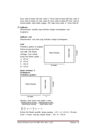 SOAL PENGAYAAN UN SMP/ MTs/ MAT / 2015 Halaman -18
besar sudut di depan AB yaitu sudut C= besar sudut di depan QR yaitu sudut P
besar sudut di depan AC yaitu sudut B= besar sudut di depan RP yaitu sudut Q
Karena jumlah sudut dalam segitiga 180o maka besar sudut A = besar Sudut R
27. Indikator
Menyelesaikan masalah yang berkaitan dengan kesebangunan atau
kongruensi.
Indikator soal
Menyelesaikan soal cerita yang berkaitan dengan kesebangunan.
Soal:
Perhatikan gambar di samping!
Kebun kacang dan kebun
cabe milik Pak Sholeh
sebangun. Luas seluruh
kebun Pak Sholeh adalah ….
A. 252 m2
B. 192 m2
C. 160 m2
D. 128 m2
Kunci Jawaban: C
Pembahasan
Perhatikan gambar!
Misalkan lebar kebun cabe adalah x meter.
Panjang kebun kacang
Lebar kebun kacang
= Panjang kebun cabe
Lebar kebun cabe
16
8
= 8
x
 2 = 8
x
 x = 4
Kebun Pak Sholeh memiliki ukuran panjang = (16 + x )= (16+4) = 20 meter;
Lebar = 8 meter. Jadi luas seluruh kebun = 20  8 = 160 m2
 
