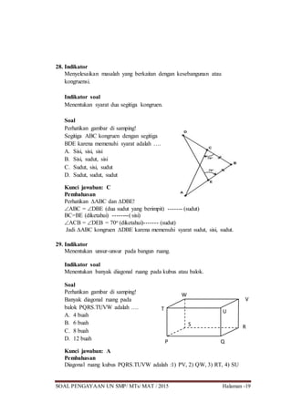 SOAL PENGAYAAN UN SMP/ MTs/ MAT / 2015 Halaman -19
28. Indikator
Menyelesaikan masalah yang berkaitan dengan kesebangunan atau
kongruensi.
Indikator soal
Menentukan syarat dua segitiga kongruen.
Soal
Perhatikan gambar di samping!
Segitiga ABC kongruen dengan segitiga
BDE karena memenuhi syarat adalah ….
A. Sisi, sisi, sisi
B. Sisi, sudut, sisi
C. Sudut, sisi, sudut
D. Sudut, sudut, sudut
Kunci jawaban: C
Pembahasan
Perhatikan ABC dan DBE!
ABC = DBE (dua sudut yang berimpit) ------- (sudut)
BC=BE (diketahui) --------( sisi)
ACB = DEB = 70o (diketahui)------- (sudut)
Jadi ABC kongruen DBE karena memenuhi syarat sudut, sisi, sudut.
29. Indikator
Menentukan unsur-unsur pada bangun ruang.
Indikator soal
Menentukan banyak diagonal ruang pada kubus atau balok.
Soal
Perhatikan gambar di samping!
Banyak diagonal ruang pada
balok PQRS.TUVW adalah ….
A. 4 buah
B. 6 buah
C. 8 buah
D. 12 buah
Kunci jawaban: A
Pembahasan
Diagonal ruang kubus PQRS.TUVW adalah :1) PV, 2) QW, 3) RT, 4) SU
P Q
RS
T U
V
W
 
