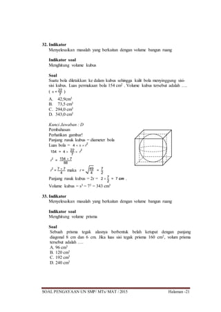 SOAL PENGAYAAN UN SMP/ MTs/ MAT / 2015 Halaman -21
32. Indikator
Menyelesaikan masalah yang berkaitan dengan volume bangun ruang
Indikator soal
Menghitung volume kubus
Soal
Suatu bola diletakkan ke dalam kubus sehingga kulit bola menyinggung sisi-
sisi kubus. Luas permukaan bola 154 cm2 . Volume kubus tersebut adalah ….
(  = 22
7
)
A. 42,9cm3
B. 73,5 cm3
C. 294,0 cm3
D. 343,0 cm3
Kunci Jawaban : D
Pembahasan
Perhatikan gambar!
Panjang rusuk kubus = diameter bola
Luas bola = 4    r
2
154 = 4  22
7
 r
2
r
2
= 154  7
88
r
2
= 7  7
4
maka r = 49
4
= 7
2
Panjang rusuk kubus = 2r = 2  7
2
= 7 cm .
Volume kubus = s3 = 73 = 343 cm3
33. Indikator
Menyelesaikan masalah yang berkaitan dengan volume bangun ruang
Indikator soal
Menghitung volume prisma
Soal
Sebuah prisma tegak alasnya berbentuk belah ketupat dengan panjang
diagonal 8 cm dan 6 cm. Jika luas sisi tegak prisma 160 cm2, volum prisma
tersebut adalah ….
A. 96 cm3
B. 120 cm3
C. 192 cm3
D. 240 cm3
 