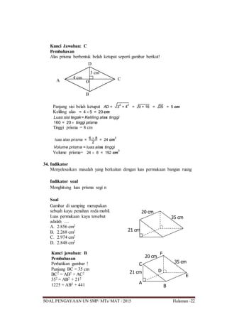 SOAL PENGAYAAN UN SMP/ MTs/ MAT / 2015 Halaman -22
Kunci Jawaban: C
Pembahasan
Alas prisma berbentuk belah ketupat seperti gambar berikut!
Panjang sisi belah ketupat AD = 3
2
+ 4
2
= 9 + 16 = 25 = 5 cm
Keliling alas = 4  5 = 20 cm
Luas sisi tegak= Keliling alas tinggi
160 = 20 tinggi prisma
Tinggi prisma = 8 cm
luas alas prisma = 6  8
2
= 24 cm
2
Volume prisma = luas alas tinggi
Volume prisma= 24  8 = 192 cm
3
34. Indikator
Menyelesaikan masalah yang berkaitan dengan luas permukaan bangun ruang
Indikator soal
Menghitung luas prisma segi n
Soal
Gambar di samping merupakan
sebuah kayu penahan roda mobil.
Luas permukaan kayu tersebut
adalah ....
A. 2.856 cm2
B. 2.268 cm2
C. 2.974 cm2
D. 2.848 cm2
Kunci jawaban: B
Pembahasan
Perhatikan gambar !
Panjang BC = 35 cm
BC2 = AB2 + AC2
352 = AB2 + 212
1225 = AB2 + 441
A
D
C
B
O
4 cm
3 cm
21 cm
20 cm
35 cm
21 cm
20 cm
35 cm
A
B
C
E
D
F
 