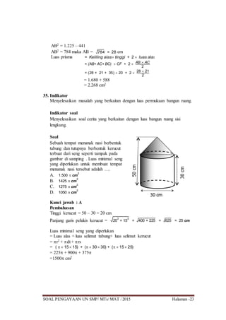 SOAL PENGAYAAN UN SMP/ MTs/ MAT / 2015 Halaman -23
AB2 = 1.225 – 441
AB2 = 784 maka AB = 784 = 28 cm
Luas prisma = Keliling alas tinggi + 2  luas alas
= (AB+ AC+ BC)  CF + 2  AB  AC
2
= (28 + 21 + 35)  20 + 2  28  21
2
= 1.680 + 588
= 2.268 cm2
35. Indikator
Menyelesaikan masalah yang berkaitan dengan luas permukaan bangun ruang.
Indikator soal
Menyelesaikan soal cerita yang berkaitan dengan luas bangun ruang sisi
lengkung.
Soal
Sebuah tempat menanak nasi berbentuk
tabung dan tutupnya berbentuk kerucut
terbuat dari seng seperti tampak pada
gambar di samping . Luas minimal seng
yang diperlukan untuk membuat tempat
menanak nasi tersebut adalah ….
A. 1.500  cm
2
B. 1425  cm
2
C. 1275  cm
2
D. 1050  cm
2
Kunci jawab : A
Pembahasan
Tinggi kerucut = 50 – 30 = 20 cm
Panjang garis pelukis kerucut = 20
2
+ 15
2
= 400 + 225 = 625 = 25 cm
Luas minimal seng yang diperlukan
= Luas alas + luas selimut tabung+ luas selimut kerucut
= r2 + dt + rs
= (   15 15) + (  30 30) + (  15 25)
= 225 + 900 + 375
=1500 cm2
30cm
50cm
30 cm
 