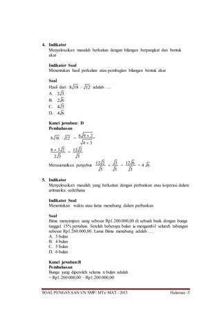 SOAL PENGAYAAN UN SMP/ MTs/ MAT / 2015 Halaman -3
4. Indikator
Menyelesaikan masalah berkaitan dengan bilangan berpangkat dan bentuk
akar
Indikator Soal
Menentukan hasil perkalian atau pembagian bilangan bentuk akar
Soal
Hasil dari 8 18 : 12 adalah ….
A. 2 3
B. 2 6
C. 4 3
D. 4 6
Kunci jawaban: D
Pembahasan
8 18 : 12 =
8 9  2
4  3
8  3 2
2 3
=
12 2
3
Merasionalkan penyebut 12 2
3

3
3
=
12 6
3
= 4 6
5. Indikator
Menyelesaikan masalah yang berkaitan dengan perbankan atau koperasi dalam
aritmatika sederhana
Indikator Soal
Menentukan waktu atau lama menabung dalam perbankan
Soal
Bima menyimpan uang sebesar Rp1.200.000,00 di sebuah bank dengan bunga
tunggal 15% pertahun. Setelah beberapa bulan ia mengambil seluruh tabungan
sebesar Rp1.260.000,00. Lama Bima menabung adalah ….
A. 3 bulan
B. 4 bulan
C. 5 bulan
D. 6 bulan
Kunci jawaban:B
Pembahasan
Bunga yang diperoleh selama n bulan adalah
= Rp1.260.000,00 – Rp1.200.000,00
 