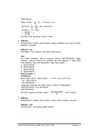 SOAL PENGAYAAN UN SMP/ MTs/ MAT / 2015 Halaman -4
=Rp60.000,00
Bunga n bulan = n
12
 p%  Tabungan awal
Rp60.000 = n
12
 15
100
 Rp1.200.000,00
60.000=n  15  1000
n = 60.000
15.000
= 4
Jadi Bima telah menabung selama 4 bulan
6. Indikator
Menyelesaikan masalah yang berkaitan dengan perbankan atau koperasi dalam
aritmatika sederhana
Indikator soal
Menentukan besar angsuran tiap bulan pada koperasi.
Soal
Ibu Nunik meminjam uang di koperasi sebesar Rp6.000.000,00. Bunga
pinjaman koperasi sebesar 9% pertahun. Jika lama pinjaman 2 tahun, maka
besar angsuran yang harus dibayarkan setiap bulan adalah ….
A. Rp545.000,00
B. RP304.500,00
C. Rp295.000,00
D. Rp108.000,00
Kunci jawaban: C
Pembahasan
Besar bunga selama 2 tahun adalah = 2  9%  Rp6. 000. 000, 00
=18  Rp60.000,00
= Rp1.080.000,00.
Tanggungan pinjaman Bu Nunik selama 2 tahun (24 bulan)adalah
=Rp6.000.000,00 + Rp1.080.000,00
=Rp7.080.000,00
Jadi besar angsuran perbulan adalah = Rp7.080.000,00
24
= Rp295.000,00
7. Indikator
Menyelesaikan masalah yang berkaitan dengan barisan bilangan dan deret
Indikator soal
Menyelesaikan soal tentang gambar berpola
 