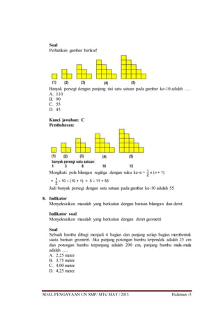 SOAL PENGAYAAN UN SMP/ MTs/ MAT / 2015 Halaman -5
Soal
Perhatikan gambar berikut!
Banyak persegi dengan panjang sisi satu satuan pada gambar ke-10 adalah ….
A. 110
B. 90
C. 55
D. 45
Kunci jawaban: C
Pembahasan:
Mengikuti pola bilangan segitiga dengan suku ke-n = 1
2
n (n + 1)
= 1
2
 10  (10 + 1) = 5  11 = 55
Jadi banyak persegi dengan satu satuan pada gambar ke-10 adalah 55
8. Indikator
Menyelesaikan masalah yang berkaitan dengan barisan bilangan dan deret
Indikator soal
Menyelesaikan masalah yang berkaitan dengan deret geometri
Soal
Sebuah bambu dibagi menjadi 4 bagian dan panjang setiap bagian membentuk
suatu barisan geometri. Jika panjang potongan bambu terpendek adalah 25 cm
dan potongan bambu terpanjang adalah 200 cm, panjang bambu mula-mula
adalah ….
A. 2,25 meter
B. 3,75 meter
C. 4,00 meter
D. 4,25 meter
 