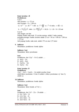 SOAL PENGAYAAN UN SMP/ MTs/ MAT / 2015 Halaman -6
Kunci jawaban :B
Pembahasan:
Cara I:
suku pertama = a = 25 cm
suku keempat = U4 = 200 cm
Un = ar
n – 1
 25 r
4 – 1
= 200  r
3
= 200
25
 r
3
= 8 maka r = 3 8 = 2
Sn = a  


r
n
– 1


r – 1
maka S4 = 25


2
4
– 1


2 – 1
= 25(16 – 1) = 25  15 = 375 cm
Cara II:
Atau dengan cara lain
Panjang bambu mula-mula 25 cm dan rasionya adalah 2 maka panjang
potongan-potongan bambu tersebut adalah 25 cm + 50 cm +100 cm + 200 cm
= 375 cm
Jadi panjang bambu mula-mula adalah 375 cm atau 3,75 meter
9. Indikator
Menentukan pemfaktoran bentuk aljabar
Indikator Soal
Menentukan faktor persekutuan
Soal
Pemfaktoran dari 12xy2 – 16 x2y adalah ….
A. 4x(3y – 2x)
B. 4x(3y – 4xy)
C. 4xy(3xy – 4y)
D. 4xy(3y – 4x)
Kunci jawaban D
Pembahasan
12xy2 – 16x2y = 4xy(3y – 4x) adalah jawaban benar
sebab faktor pesekutuan 12 dan 16 adalah 4, faktor persekutuan xy2 dan x2y
adalah xy
10. Indikator
Menentukan pemfaktoran bentuk aljabar
Indikator Soal
Menentukan faktor bentuk ax2+bx+ c
Soal
Pemfaktoran dari 12x2 – 22x – 20 adalah ….
A. (4x+ 5)(3x – 4)
B. (12x+5)(x – 4)
C. 2(3x+2)(2x – 5)
D. 2(2x+5)(3x – 4)
 