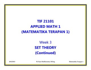 2012/2013 M. Ilyas Hadikusuma, M.Eng Matematika Terapan 1
TIF 21101
APPLIED MATH 1
(MATEMATIKA TERAPAN 1)
Week 3
SET THEORY
(Continued)
 