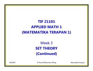 TIF 21101
APPLIED MATH 1
(MATEMATIKA TERAPAN 1)
Matematika Terapan 12014/2015 M. Ilyas Hadikusuma, M.Eng
Week 3
SET THEORY
(Continued)
 