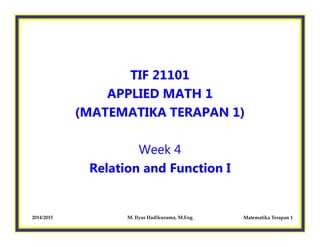 TIF 21101
APPLIED MATH 1
(MATEMATIKA TERAPAN 1)
Matematika Terapan 12014/2015 M. Ilyas Hadikusuma, M.Eng
Week 4
Relation and Function I
 