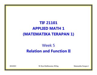 TIF 21101
APPLIED MATH 1
(MATEMATIKA TERAPAN 1)
Matematika Terapan 12014/2013 M. Ilyas Hadikusuma, M.Eng
Week 5
Relation and Function II
 