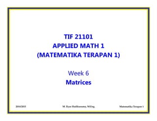 TIF 21101 
APPLIED MATH 1 
(MATEMATIKA TERAPAN 1) 
Week 6 
Matrices 
2014/2015 M. Ilyas Hadikusuma, M.Eng Matematika Terapan 1 
 