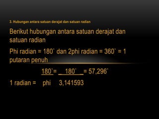 3. Hubungan antara satuan derajat dan satuan radian
Berikut hubungan antara satuan derajat dan
satuan radian
Phi radian = 180` dan 2phi radian = 360` = 1
putaran penuh
180`= _ 180` _= 57,296`
1 radian = phi 3,141593
 