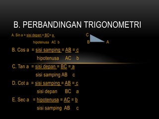 A. Sin a = sisi depan = BC= a C
hipotenusa AC b B A
B. Cos a = sisi samping = AB = c
hipotenusa AC b
C. Tan a = sisi depan = BC = a
sisi samping AB c
D. Cot a = sisi samping = AB = c
sisi depan BC a
E. Sec a = hipotenusa = AC = b
sisi samping AB c
B. PERBANDINGAN TRIGONOMETRI
 