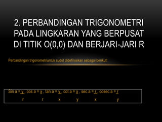 Perbandingan trigonometriuntuk sudut didefinisikan sebagai berikut!
Sin a = y , cos a = x , tan a = y , cot a = x , sec a = r , cosec a = r
r r x y x y
2. PERBANDINGAN TRIGONOMETRI
PADA LINGKARAN YANG BERPUSAT
DI TITIK O(0,0) DAN BERJARI-JARI R
 