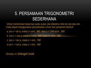 Untuk menentukan besarnya suatu sudut, jika diketahui nilai sin cos atau tan
maka dapat menggunakan penyelesaian umum dari persaman berikut!
a. sin x = sin a, maka x = a+k . 360` atau x = (180-a)+k . 360`
b. cos x = cos a, maka x = a+k . 360` atau x = -a+k . 360`
c. tan x = tan a, maka x = a+k . 180`
d cot x = cot a, maka x = a+k . 180`
Dimana, k E bilangan bulat
5. PERSAMAAN TRIGONOMETRI
SEDERHANA
 
