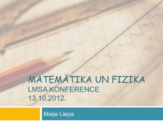 MATEMĀTIKA UN FIZIKA
LMSA KONFERENCE
13.10.2012.

   Maija Liepa
 