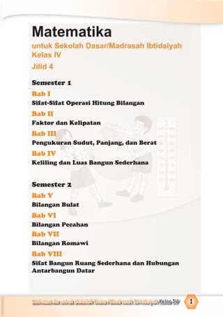 Matematika untuk Sekolah Dasar/Madrasah Ibtidaiyah Kelas IV 1
Semester 1
Bab I
Sifat-Sifat Operasi Hitung Bilangan
Bab II
Faktor dan Kelipatan
Bab III
Pengukuran Sudut, Panjang, dan Berat
Bab IV
Keliling dan Luas Bangun Sederhana
Semester 2
Bab V
Bilangan Bulat
Bab VI
Bilangan Pecahan
Bab VII
Bilangan Romawi
Bab VIII
Sifat Bangun Ruang Sederhana dan Hubungan
Antarbangun Datar
Matematika
untuk Sekolah Dasar/Madrasah Ibtidaiyah
Kelas IV
Jilid 4
 