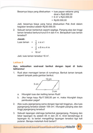 Matematika untuk Sekolah Dasar/Madrasah Ibtidaiyah Kelas IV 91
Besarnya biaya yang dikeluarkan = luas papan reklame yang
dicat x Rp5.000,00
= 6 m2
x Rp5.000,00
= Rp30.000,00
Jadi, besarnya biaya yang harus dikeluarkan Pak Andi dalam
kegiatan tersebut adalah Rp30.000,00.
2. Sebuah taman berbentuk seperti segitiga. Panjang alas dan tinggi
taman tersebut berturut-turut 8 m dan 4 m. Berapakah luas taman
tersebut?
Jawab:
Luas taman = 1
2
x a x t
= 1
2
x 8 m x 4 m
= 16 m2
Jadi, luas taman tersebut 16 m2
.
Latihan 5
Ayo, selesaikan soal-soal berikut dengan tepat di buku
latihanmu!
1. Rudi akan memagari taman di rumahnya. Bentuk taman tampak
seperti tampak pada gambar berikut.
a. Hitunglah luas dan keliling taman Rudi!
b. Jika harga kayu Rp17.500,00 per m, maka hitunglah biaya
pembuatan pagar!
2. Alas suatu jajargenjang sama dengan tiga kali tingginya. Jika luas
jajargenjang tersebut adalah 108 cm2
, hitunglah panjang alas dan
tinggi jajargenjang tersebut!
3. Sebuah lapangan olahraga berbentuk jajargenjang. Panjang dan
lebar lapangan itu adalah 65 m dan 25 m. Andi berolahraga di
lapangan itu. Ia berlari mengelilingi lapangan tersebut tiga kali
putaran. Berapa meterkah Andi berlari?
12 cm
5 cm
3 cm
=
>
=
>
>
⁄
>
⁄
¬
 