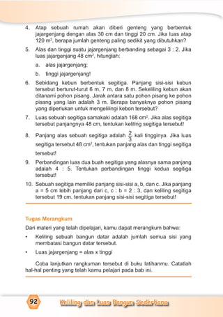 Keliling dan Luas Bangun Sederhana92
4. Atap sebuah rumah akan diberi genteng yang berbentuk
jajargenjang dengan alas 30 cm dan tinggi 20 cm. Jika luas atap
120 m2
, berapa jumlah genteng paling sedikit yang dibutuhkan?
5. Alas dan tinggi suatu jajargenjang berbanding sebagai 3 : 2. Jika
luas jajargenjang 48 cm2
, hitunglah:
a. alas jajargenjang;
b. tinggi jajargenjang!
6. Sebidang kebun berbentuk segitiga. Panjang sisi-sisi kebun
tersebut berturut-turut 6 m, 7 m, dan 8 m. Sekeliling kebun akan
ditanami pohon pisang. Jarak antara satu pohon pisang ke pohon
pisang yang lain adalah 3 m. Berapa banyaknya pohon pisang
yang diperlukan untuk mengelilingi kebon tersebut?
7. Luas sebuah segitiga samakaki adalah 168 cm2
. Jika alas segitiga
tersebut panjangnya 48 cm, tentukan keliling segitiga tersebut!
8. Panjang alas sebuah segitiga adalah 2
3
kali tingginya. Jika luas
segitiga tersebut 48 cm2
, tentukan panjang alas dan tinggi segitiga
tersebut!
9. Perbandingan luas dua buah segitiga yang alasnya sama panjang
adalah 4 : 5. Tentukan perbandingan tinggi kedua segitiga
tersebut!
10. Sebuah segitiga memiliki panjang sisi-sisi a, b, dan c. Jika panjang
a = 5 cm lebih panjang dari c, c : b = 2 : 3, dan keliling segitiga
tersebut 19 cm, tentukan panjang sisi-sisi segitiga tersebut!
Tugas Merangkum
Dari materi yang telah dipelajari, kamu dapat merangkum bahwa:
• Keliling sebuah bangun datar adalah jumlah semua sisi yang
membatasi bangun datar tersebut.
• Luas jajargenjang = alas x tinggi
Coba lanjutkan rangkuman tersebut di buku latihanmu. Catatlah
hal-hal penting yang telah kamu pelajari pada bab ini.
 