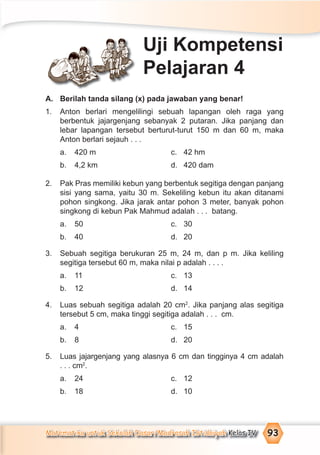 Matematika untuk Sekolah Dasar/Madrasah Ibtidaiyah Kelas IV 93
A. Berilah tanda silang (x) pada jawaban yang benar!
1. Anton berlari mengelilingi sebuah lapangan oleh raga yang
berbentuk jajargenjang sebanyak 2 putaran. Jika panjang dan
lebar lapangan tersebut berturut-turut 150 m dan 60 m, maka
Anton berlari sejauh . . .
a. 420 m c. 42 hm
b. 4,2 km d. 420 dam
2. Pak Pras memiliki kebun yang berbentuk segitiga dengan panjang
sisi yang sama, yaitu 30 m. Sekeliling kebun itu akan ditanami
pohon singkong. Jika jarak antar pohon 3 meter, banyak pohon
singkong di kebun Pak Mahmud adalah . . . batang.
a. 50 c. 30
b. 40 d. 20
3. Sebuah segitiga berukuran 25 m, 24 m, dan p m. Jika keliling
segitiga tersebut 60 m, maka nilai p adalah . . . .
a. 11 c. 13
b. 12 d. 14
4. Luas sebuah segitiga adalah 20 cm2
. Jika panjang alas segitiga
tersebut 5 cm, maka tinggi segitiga adalah . . . cm.
a. 4 c. 15
b. 8 d. 20
5. Luas jajargenjang yang alasnya 6 cm dan tingginya 4 cm adalah
. . . cm2
.
a. 24 c. 12
b. 18 d. 10
Uji Kompetensi
Pelajaran 4
 
