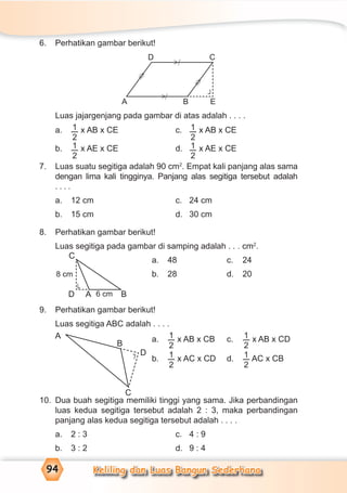Keliling dan Luas Bangun Sederhana94
6. Perhatikan gambar berikut!
Luas jajargenjang pada gambar di atas adalah . . . .
a. 1
2
x AB x CE c. 1
2
x AB x CE
b. 1
2
x AE x CE d. 1
2
x AE x CE
7. Luas suatu segitiga adalah 90 cm2
. Empat kali panjang alas sama
dengan lima kali tingginya. Panjang alas segitiga tersebut adalah
. . . .
a. 12 cm c. 24 cm
b. 15 cm d. 30 cm
8. Perhatikan gambar berikut!
Luas segitiga pada gambar di samping adalah . . . cm2
.
a. 48 c. 24
b. 28 d. 20
9. Perhatikan gambar berikut!
Luas segitiga ABC adalah . . . .
a. 1
2
x AB x CB c. 1
2
x AB x CD
b. 1
2
x AC x CD d. 1
2
AC x CB
10. Dua buah segitiga memiliki tinggi yang sama. Jika perbandingan
luas kedua segitiga tersebut adalah 2 : 3, maka perbandingan
panjang alas kedua segitiga tersebut adalah . . . .
a. 2 : 3 c. 4 : 9
b. 3 : 2 d. 9 : 4
C
D A B
8 cm
6 cm
¬
A
C
D
B
¬
D
A
C
B E
=
>
=
>
>
⁄
>
⁄
¬
 
