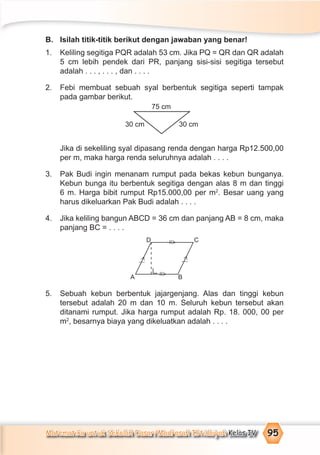 Matematika untuk Sekolah Dasar/Madrasah Ibtidaiyah Kelas IV 95
B. Isilah titik-titik berikut dengan jawaban yang benar!
1. Keliling segitiga PQR adalah 53 cm. Jika PQ = QR dan QR adalah
5 cm lebih pendek dari PR, panjang sisi-sisi segitiga tersebut
adalah . . . , . . . , dan . . . .
2. Febi membuat sebuah syal berbentuk segitiga seperti tampak
pada gambar berikut.
Jika di sekeliling syal dipasang renda dengan harga Rp12.500,00
per m, maka harga renda seluruhnya adalah . . . .
3. Pak Budi ingin menanam rumput pada bekas kebun bunganya.
Kebun bunga itu berbentuk segitiga dengan alas 8 m dan tinggi
6 m. Harga bibit rumput Rp15.000,00 per m2
. Besar uang yang
harus dikeluarkan Pak Budi adalah . . . .
4. Jika keliling bangun ABCD = 36 cm dan panjang AB = 8 cm, maka
panjang BC = . . . .
5. Sebuah kebun berbentuk jajargenjang. Alas dan tinggi kebun
tersebut adalah 20 m dan 10 m. Seluruh kebun tersebut akan
ditanami rumput. Jika harga rumput adalah Rp. 18. 000, 00 per
m2
, besarnya biaya yang dikeluatkan adalah . . . .
75 cm
30 cm30 cm
C
B
D
A
=
>
=
>
>⁄
>⁄
 