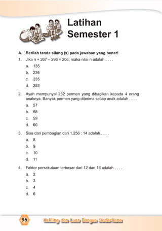 Keliling dan Luas Bangun Sederhana96
A. Berilah tanda silang (x) pada jawaban yang benar!
1. Jika n + 267 – 296 = 206, maka nilai n adalah . . . .
a. 135
b. 236
c. 235
d. 253
2. Ayah mempunyai 232 permen yang dibagikan kepada 4 orang
anaknya. Banyak permen yang diterima setiap anak adalah . . . .
a. 57
b. 58
c. 59
d. 60
3. Sisa dari pembagian dari 1.256 : 14 adalah . . . .
a. 8
b. 9
c. 10
d. 11
4. Faktor persekutuan terbesar dari 12 dan 18 adalah . . . .
a. 2
b. 3
c. 4
d. 6
Latihan
Semester 1
 